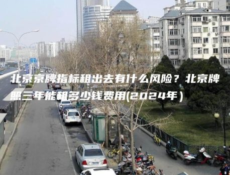 北京京牌指标租出去有什么风险？北京牌照三年能租多少钱费用(2024年）