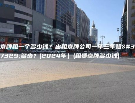 京牌租一个多少钱？出租京牌公司一年三年租金多少？(2024年）(租赁京牌多少钱)