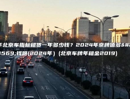 年北京车指标租赁一年多少钱？2024年京牌值多少钱呀(2024年）(北京车牌年租金2019)