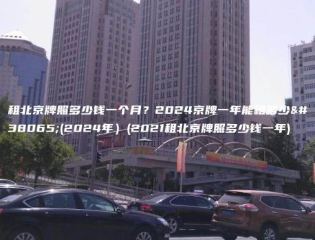 租北京牌照多少钱一个月？2024京牌一年能租多少钱(2024年）(2021租北京牌照多少钱一年)