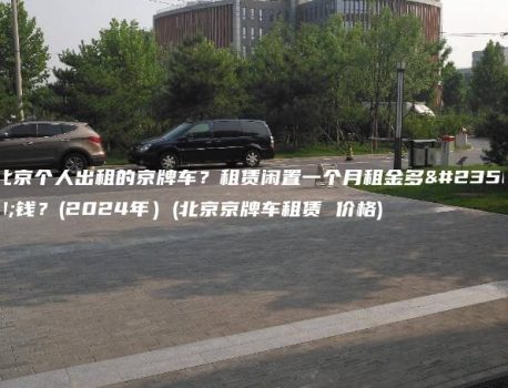北京个人出租的京牌车？租赁闲置一个月租金多少钱？(2024年）(北京京牌车租赁 价格)