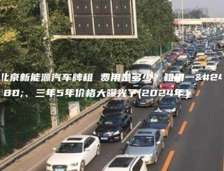 北京新能源汽车牌租 费用是多少？租用一年、三年5年价格大曝光了(2024年）