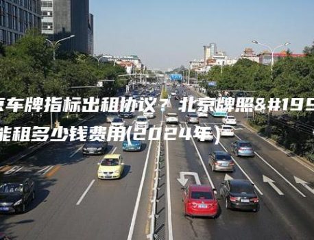北京车牌指标出租协议？北京牌照三年能租多少钱费用(2024年）