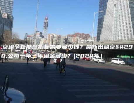 北京租个新能源指标需要多少钱？最新出租京牌公司一年三年租金多少？(2024年）