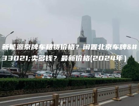 新能源京牌车租赁价格？闲置北京车牌能卖多钱？最新价格(2024年）