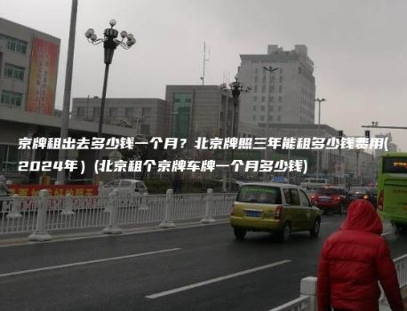 京牌租出去多少钱一个月？北京牌照三年能租多少钱费用(2024年）(北京租个京牌车牌一个月多少钱)