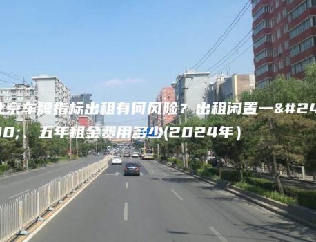 北京车牌指标出租有何风险？出租闲置一年、五年租金费用多少(2024年）