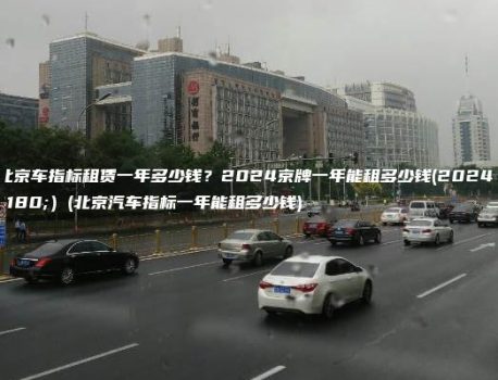 年北京车指标租赁一年多少钱？2024京牌一年能租多少钱(2024年）(北京汽车指标一年能租多少钱)