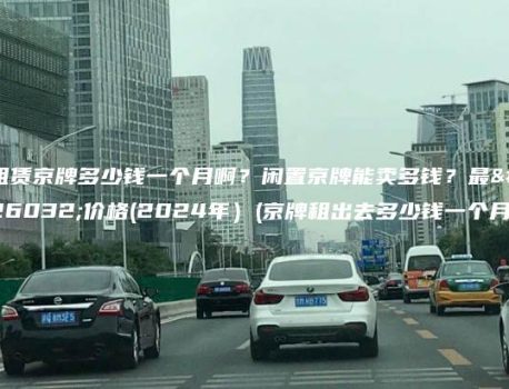 租赁京牌多少钱一个月啊？闲置京牌能卖多钱？最新价格(2024年）(京牌租出去多少钱一个月)