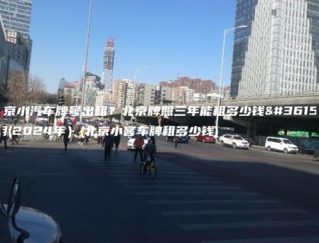 北京小汽车牌号出租？北京牌照三年能租多少钱费用(2024年）(北京小客车牌租多少钱)