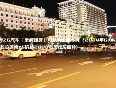 长安欧尚Z6汽车【京牌租赁】可以到金牌车务（2024年6月7日）(长安欧尚z6价格2022款落地价图片)