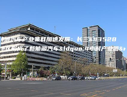 新能源汽车产业集群加速发展：长三角地区形成了新能源汽车“4小时产业圈”