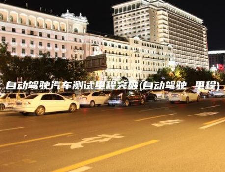 自动驾驶汽车测试里程突破(自动驾驶 里程)