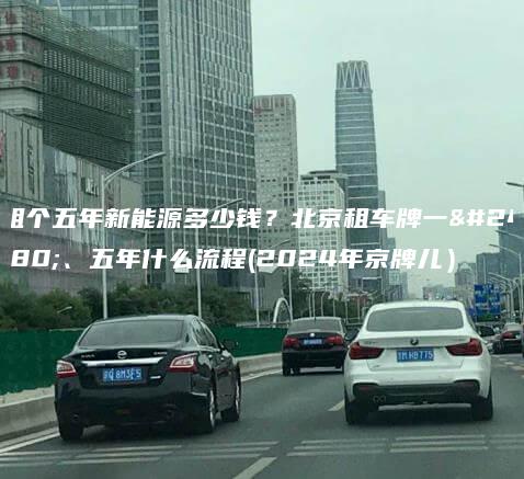 租个五年新能源多少钱？北京租车牌一年、五年什么流程(2024年京牌儿）