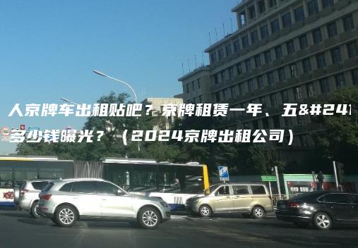 个人京牌车出租贴吧？京牌租赁一年、五年多少钱曝光？（2024京牌出租公司）