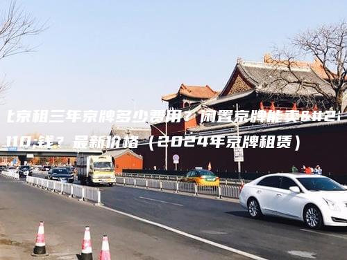 北京租三年京牌多少费用？闲置京牌能卖多钱？最新价格（2024年京牌租赁）