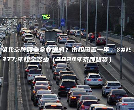 租北京牌照安全靠谱吗？出租闲置一年、三年租金多少（2024年京牌租赁）