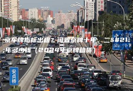 北京车牌指标出租？闲置京牌十年、二十年多少钱（2024年京牌租赁）