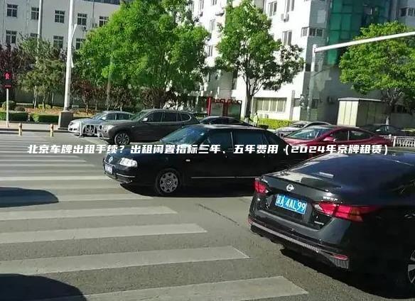 北京车牌出租手续？出租闲置指标三年、五年费用（2024年京牌租赁）