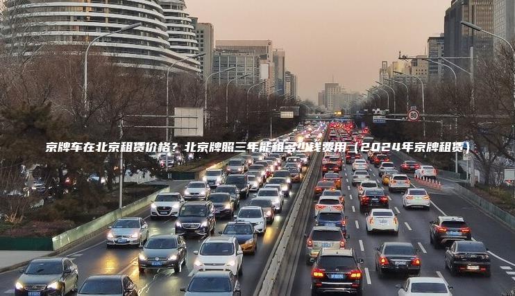 京牌车在北京租赁价格？北京牌照三年能租多少钱费用（2024年京牌租赁）