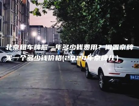 北京租车牌照一年多少钱费用？闲置京牌买一个多少钱价格(2024年京牌儿）