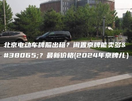北京电动车牌照出租？闲置京牌能卖多钱？最新价格(2024年京牌儿）