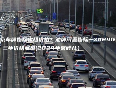 北京车牌指标出租价格？油牌闲置指标一年、三年价格多少(2024年京牌儿）