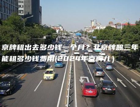 京牌租出去多少钱一个月？北京牌照三年能租多少钱费用(2024年京牌儿）