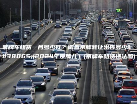京牌车租赁一月多少钱？闲置京牌转让出售多少钱(2024年京牌儿）(京牌车租赁违法吗)