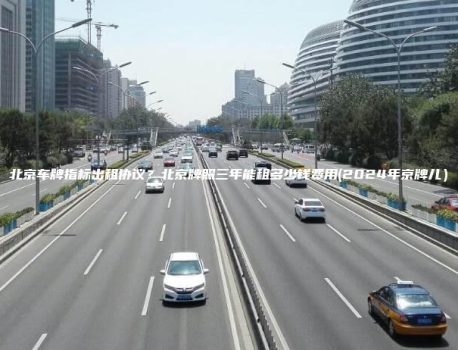 北京车牌指标出租协议？北京牌照三年能租多少钱费用(2024年京牌儿）