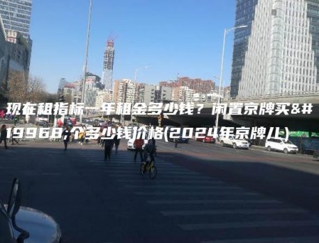 现在租指标一年租金多少钱？闲置京牌买一个多少钱价格(2024年京牌儿）