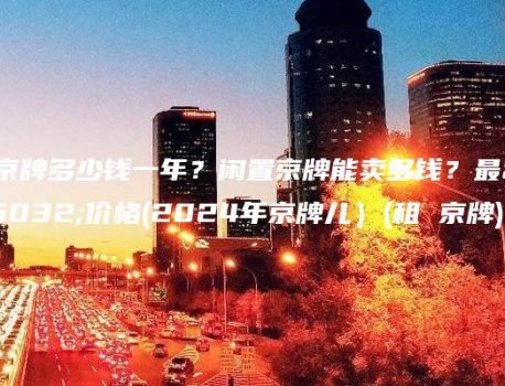 租京牌多少钱一年？闲置京牌能卖多钱？最新价格(2024年京牌儿）(租 京牌)