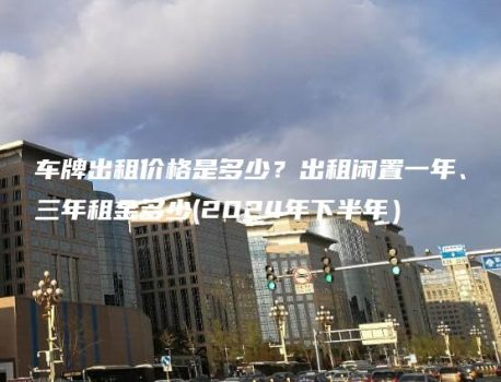 车牌出租价格是多少？出租闲置一年、三年租金多少(2024年下半年）