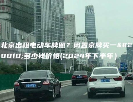 北京出租电动车牌照？闲置京牌买一个多少钱价格(2024年下半年）
