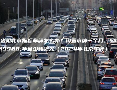 出租北京指标车牌怎么办？闲置京牌一个月、一年多少钱曝光（2024年北京车牌）