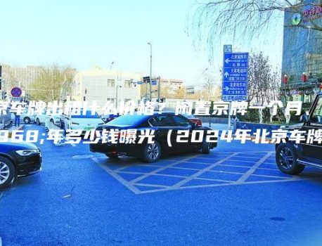 北京车牌出租什么价格？闲置京牌一个月、一年多少钱曝光（2024年北京车牌）