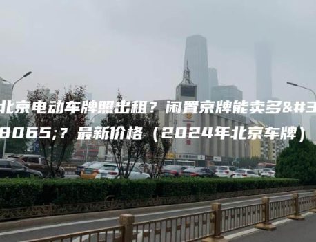 北京电动车牌照出租？闲置京牌能卖多钱？最新价格（2024年北京车牌）