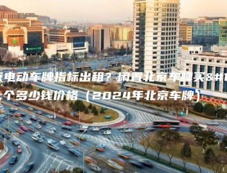 北京电动车牌指标出租？闲置北京车牌买一个多少钱价格（2024年北京车牌）