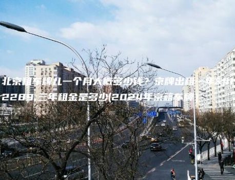 北京租车牌儿一个月大概多少钱？京牌出租一年、三年租金是多少(2024年京籍车牌）