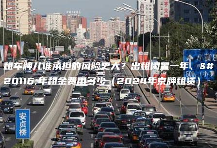 租车牌儿谁承担的风险更大？出租闲置一年、五年租金费用多少（2024年京牌租赁）