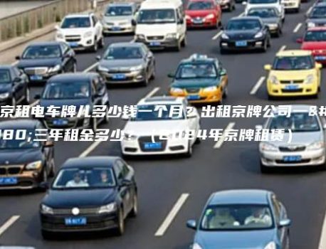 北京租电车牌儿多少钱一个月？出租京牌公司一年三年租金多少？（2024年京牌租赁）