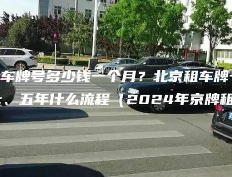 北京租车牌号多少钱一个月？北京租车牌一年、五年什么流程（2024年京牌租赁）