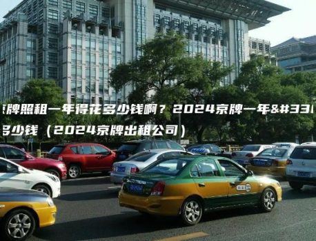 北京牌照租一年得花多少钱啊？2024京牌一年能租多少钱（2024京牌出租公司）
