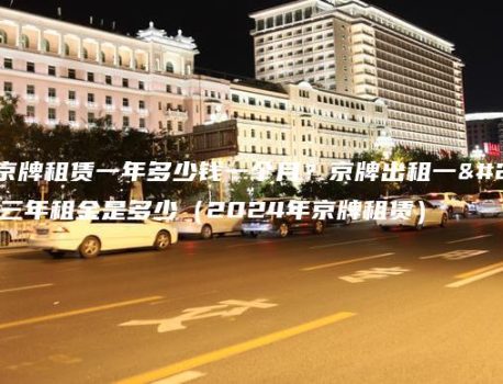 北京京牌租赁一年多少钱一个月？京牌出租一年、三年租金是多少（2024年京牌租赁）