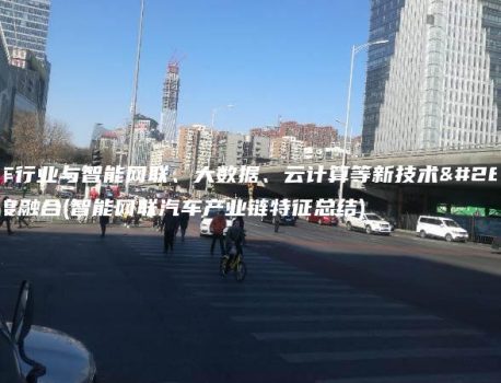 汽车行业与智能网联、大数据、云计算等新技术深度融合(智能网联汽车产业链特征总结)