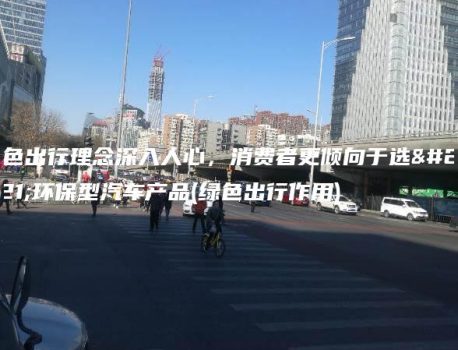 绿色出行理念深入人心，消费者更倾向于选择环保型汽车产品(绿色出行作用)