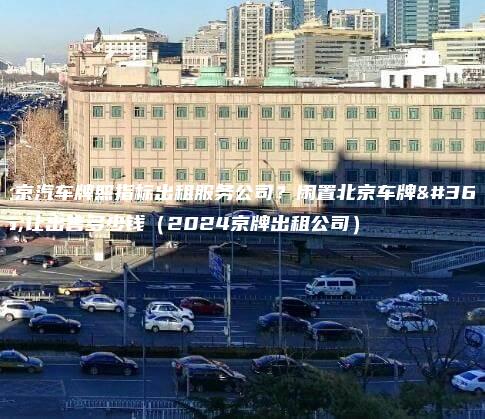 北京汽车牌照指标出租服务公司？闲置北京车牌转让出售多少钱（2024京牌出租公司）