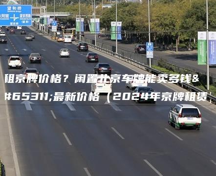 租京牌价格？闲置北京车牌能卖多钱？最新价格（2024年京牌租赁）
