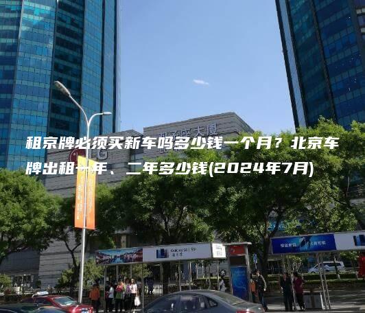 租京牌必须买新车吗多少钱一个月？北京车牌出租一年、二年多少钱(2024年7月)
