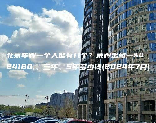 北京车牌一个人能有几个？京牌出租一年、三年、5年多少钱(2024年7月)